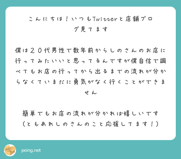 こんにちは！いつもTwitterと店舗ブログ見てます

僕は２０代男性で数年前からしのさんのお店に行ってみたいいと思ってるんですが僕自信で調べてもお店の行ってから出るまでの流れが分からなくていまだに勇気がなく行くことができません

簡単でもお店の流れが分かれば嬉しいです
(ともあれしのさんのこと応援してます！)