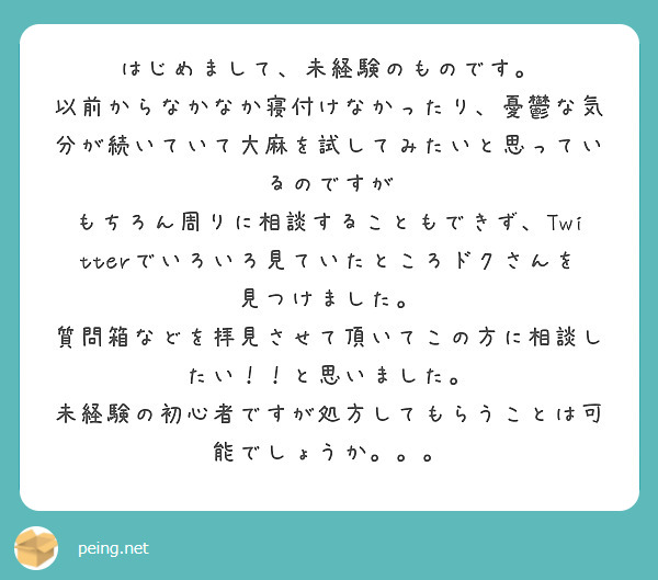 はじめまして、未経験のものです。
以前からなかなか寝付けなかったり、憂鬱な気分が続いていて大麻を試してみたいと思っているのですが
もちろん周りに相談することもできず、Twitterでいろいろ見ていたところドクさんを見つけました。
質問箱などを拝見させて頂いてこの方に相談したい！！と思いました。
未経験の初心者ですが処方してもらうことは可能でしょうか。。。
