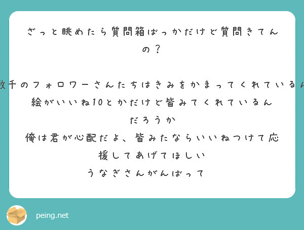 ざっと眺めたら質問箱ばっかだけど質問きてんの？

ちゃんと数千のフォロワーさんたちはきみをかまってくれているんだろうか　
絵がいいね10とかだけど皆みてくれているんだろうか　俺は君が心配だよ、皆みたならいいねつけて応援してあげてほしい
うなぎさんがんばって😊
