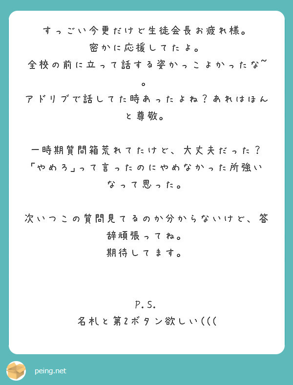 すっごい今更だけど生徒会長お疲れ様。
密かに応援してたよ。 全校の前に立って話する姿かっこよかったな~。 アドリブで話してた時あったよね？あれはほんと尊敬。

一時期質問箱荒れてたけど、大丈夫だった？ ｢やめろ｣って言ったのにやめなかった所強いなって思った。

次いつこの質問見てるのか分からないけど、答辞頑張ってね。
期待してます。


P.S.
名札と第2ボタン欲しい(((