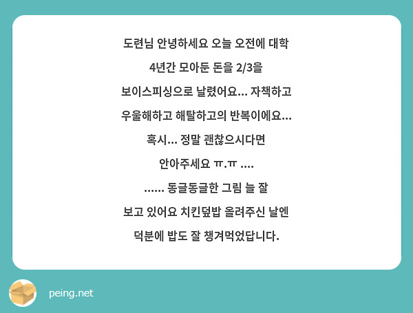 도련님 안녕하세요 오늘 오전에 대학 4년간 모아둔 돈을 2/3을 보이스피싱으로 날렸어요... 자책하고 우울해하고 해탈하고의 반복이에요... 혹시... 정말 괜찮으시다면 안아주세요 ㅠ.ㅠ .... ...... 동글동글한 그림 늘 잘 보고 있어요 치킨덮밥 올려주신 날엔 덕분에 밥도 잘 챙겨먹었답니다.