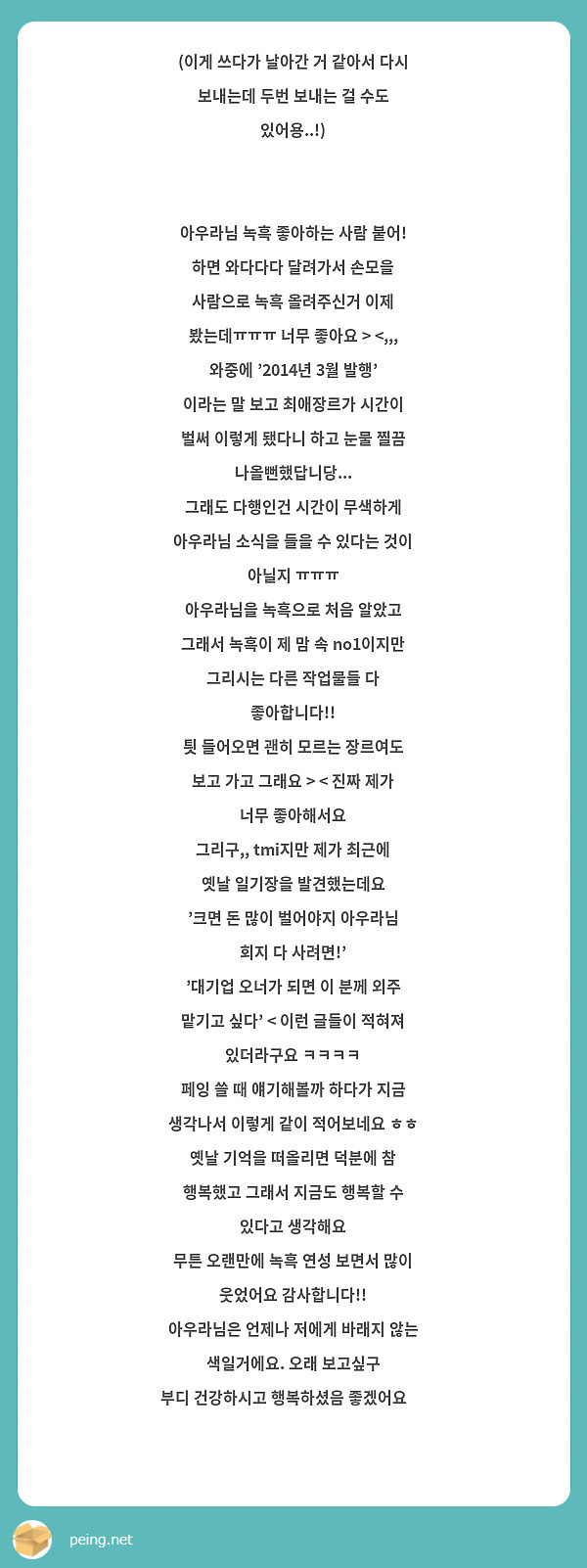 (이게 쓰다가 날아간 거 같아서 다시 보내는데 두번 보내는 걸 수도 있어용..!)


아우라님 녹흑 좋아하는 사람 붙어! 하면 와다다다 달려가서 손모을 사람으로 녹흑 올려주신거 이제 봤는데ㅠㅠㅠ 너무 좋아요 > <,,,
와중에 '2014년 3월 발행' 이라는 말 보고 최애장르가 시간이 벌써 이렇게 됐다니 하고 눈물 찔끔 나올뻔했답니당...
그래도 다행인건 시간이 무색하게 아우라님 소식을 들을 수 있다는 것이 아닐지 ㅠㅠㅠ 
아우라님을 녹흑으로 처음 알았고 그래서 녹흑이 제 맘 속 no1이지만 그리시는 다른 작업물들 다 좋아합니다!!
틧 들어오면 괜히 모르는 장르여도 보고 가고 그래요 > < 진짜 제가 너무 좋아해서요
그리구,, tmi지만 제가 최근에 옛날 일기장을 발견했는데요
'크면 돈 많이 벌어야지 아우라님 회지 다 사려면!' 
'대기업 오너가 되면 이 분께 외주 맡기고 싶다' < 이런 글들이 적혀져 있더라구요 ㅋㅋㅋㅋ
페잉 쓸 때 얘기해볼까 하다가 지금 생각나서 이렇게 같이 적어보네요 ㅎㅎ
옛날 기억을 떠올리면 덕분에 참 행복했고 그래서 지금도 행복할 수 있다고 생각해요
무튼 오랜만에 녹흑 연성 보면서 많이 웃었어요 감사합니다!! 
아우라님은 언제나 저에게 바래지 않는 색일거에요. 오래 보고싶구
부디 건강하시고 행복하셨음 좋겠어요 🧡

