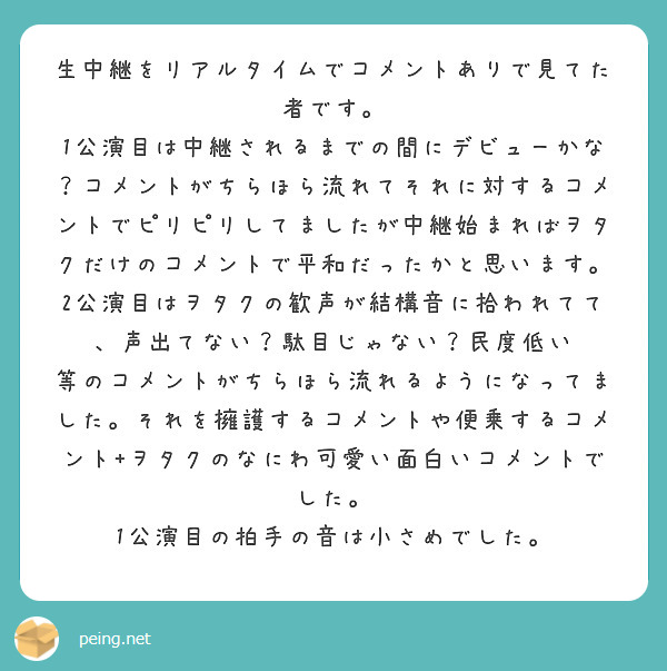 生中継をリアルタイムでコメントありで見てた者です。
1公演目は中継されるまでの間にデビューかな？コメントがちらほら流れてそれに対するコメントでピリピリしてましたが中継始まればヲタクだけのコメントで平和だったかと思います。2公演目はヲタクの歓声が結構音に拾われてて、声出てない？駄目じゃない？民度低い 等のコメントがちらほら流れるようになってました。それを擁護するコメントや便乗するコメント+ヲタクのなにわ可愛い面白いコメントでした。
1公演目の拍手の音は小さめでした。