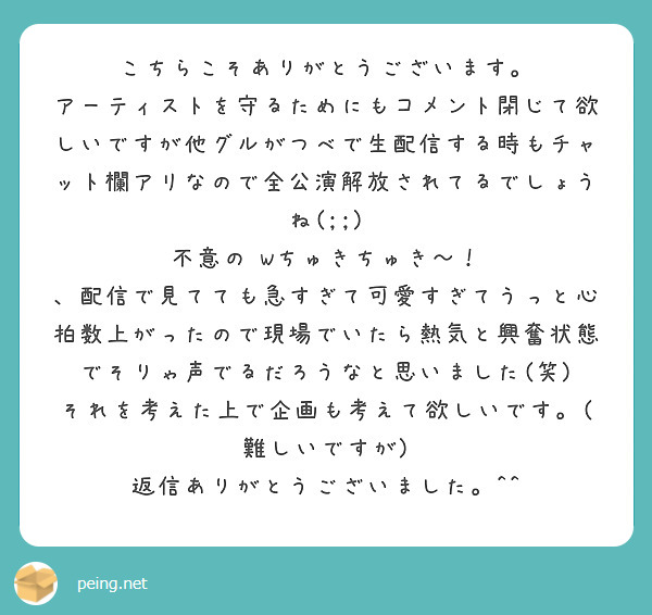 こちらこそありがとうございます。
アーティストを守るためにもコメント閉じて欲しいですが他グルがつべで生配信する時もチャット欄アリなので全公演解放されてるでしょうね(;;)
不意の Wちゅきちゅき〜！ 、配信で見てても急すぎて可愛すぎてうっと心拍数上がったので現場でいたら熱気と興奮状態でそりゃ声でるだろうなと思いました(笑)
それを考えた上で企画も考えて欲しいです。(難しいですが) 返信ありがとうございました。^^