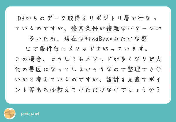 DBからのデータ取得をリポジトリ層で行なっているのですが、検索条件が複雑なパターンが多いため、現在はfindByXXみたいな感じで条件毎にメソッドを切っています。
この場合、どうしてもメソッドが多くなり肥大化の要因になってしまいそうなので整理できないかと考えているのですが、設計を見直すポイント等あれば教えていただけないでしょうか?