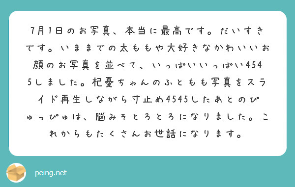 7月1日のお写真、本当に最高です。だいすきです。いままでの太ももや大好きなかわいいお顔のお写真を並べて、いっぱいいっぱい4545しました。杞憂ちゃんのふともも写真をスライド再生しながら寸止め4545したあとのぴゅっぴゅは、脳みそとろとろになりました。これからもたくさんお世話になります。
