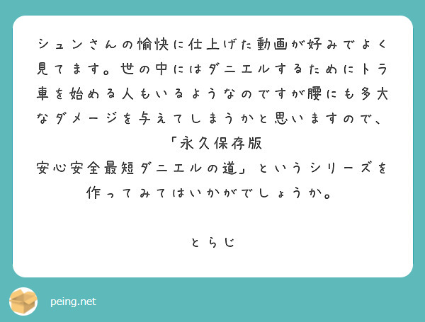 シュンさんの愉快に仕上げた動画が好みでよく見てます。世の中にはダニエルするためにトラ車を始める人もいるようなのですが腰にも多大なダメージを与えてしまうかと思いますので、「永久保存版 安心安全最短ダニエルの道」というシリーズを作ってみてはいかがでしょうか。

とらじ