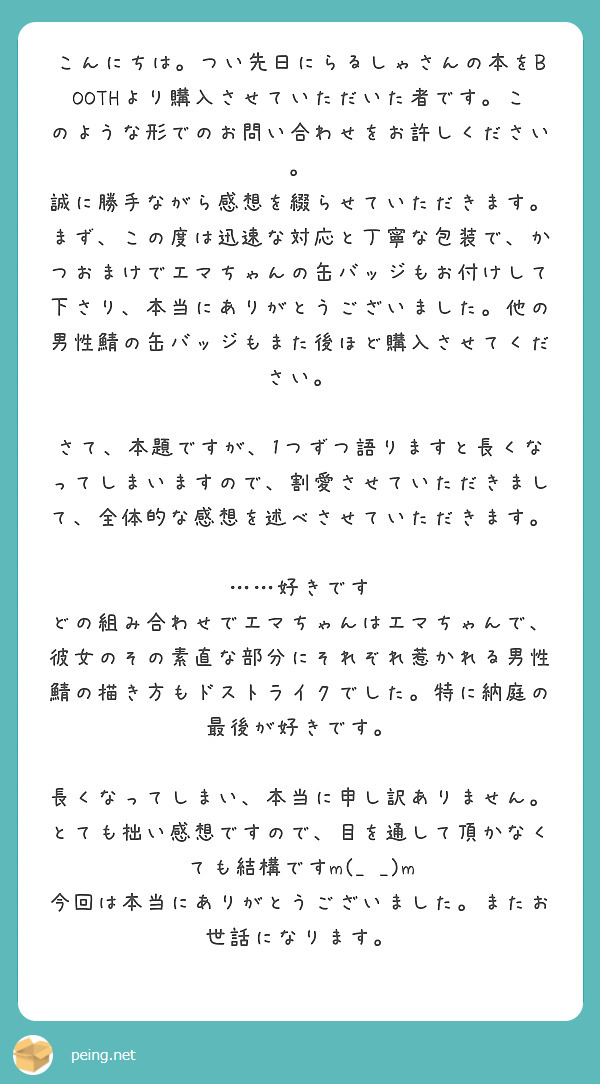 こんにちは。つい先日にらるしゃさんの本をBOOTHより購入させていただいた者です。このような形でのお問い合わせをお許しください。
誠に勝手ながら感想を綴らせていただきます。
まず、この度は迅速な対応と丁寧な包装で、かつおまけでエマちゃんの缶バッジもお付けして下さり、本当にありがとうございました。他の男性鯖の缶バッジもまた後ほど購入させてください。

さて、本題ですが、1つずつ語りますと長くなってしまいますので、割愛させていただきまして、全体的な感想を述べさせていただきます。

……好きです
どの組み合わせでエマちゃんはエマちゃんで、彼女のその素直な部分にそれぞれ惹かれる男性鯖の描き方もドストライクでした。特に納庭の最後が好きです。

長くなってしまい、本当に申し訳ありません。とても拙い感想ですので、目を通して頂かなくても結構ですm(_ _)m
今回は本当にありがとうございました。またお世話になります。
