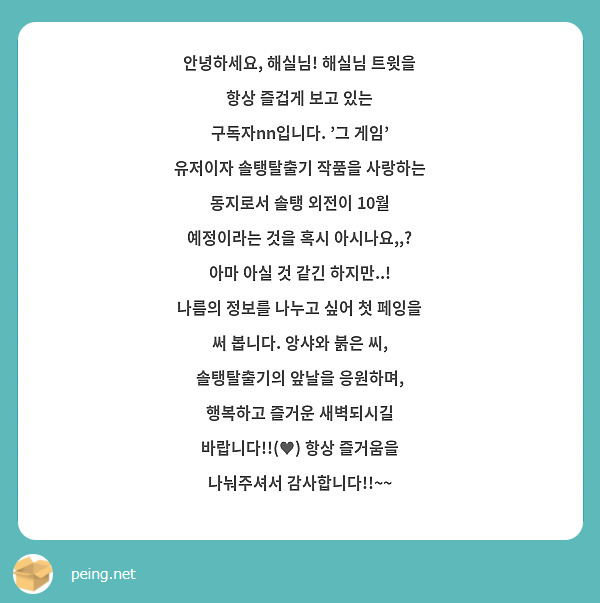 안녕하세요, 해실님! 해실님 트윗을 항상 즐겁게 보고 있는 구독자nn입니다. '그 게임' 유저이자 솔탱탈출기 작품을 사랑하는 동지로서 솔탱 외전이 10월 예정이라는 것을 혹시 아시나요,,? 아마 아실 것 같긴 하지만..! 나름의 정보를 나누고 싶어 첫 페잉을 써 봅니다. 앙샤와 붉은 씨, 솔탱탈출기의 앞날을 응원하며, 행복하고 즐거운 새벽되시길 바랍니다!!(♥) 항상 즐거움을 나눠주셔서 감사합니다!!~~