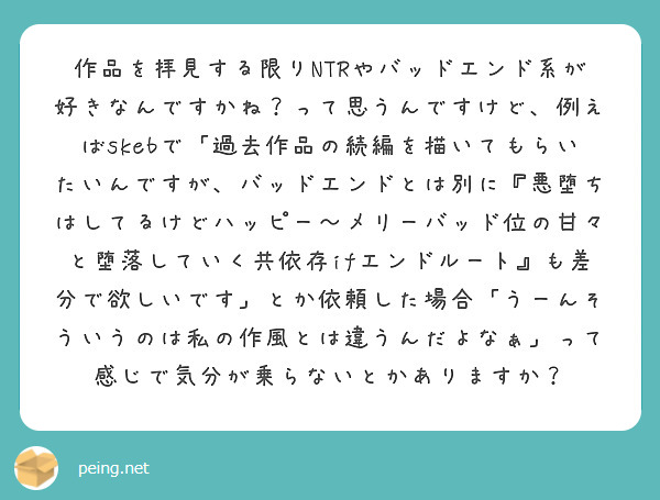 作品を拝見する限りNTRやバッドエンド系が好きなんですかね？って思うんですけど、例えばskebで「過去作品の続編を描いてもらいたいんですが、バッドエンドとは別に『悪堕ちはしてるけどハッピー～メリーバッド位の甘々と堕落していく共依存ifエンドルート』も差分で欲しいです」とか依頼した場合「うーんそういうのは私の作風とは違うんだよなぁ」って感じで気分が乗らないとかありますか？