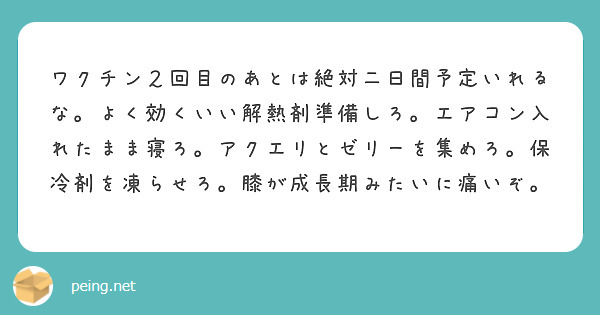 ワクチン２回目のあとは絶対二日間予定いれるな。よく効くいい解熱剤準備しろ。エアコン入れたまま寝ろ。アクエリとゼリーを集めろ。保冷剤を凍らせろ。膝が成長期みたいに痛いぞ。