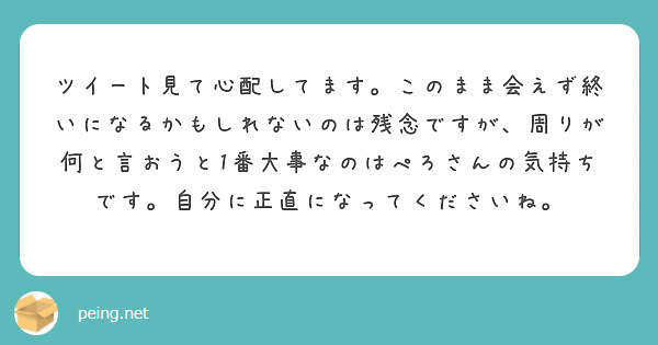 ツイート見て心配してます。このまま会えず終いになるかもしれないのは残念ですが、周りが何と言おうと1番大事なのはぺろさんの気持ちです。自分に正直になってくださいね。