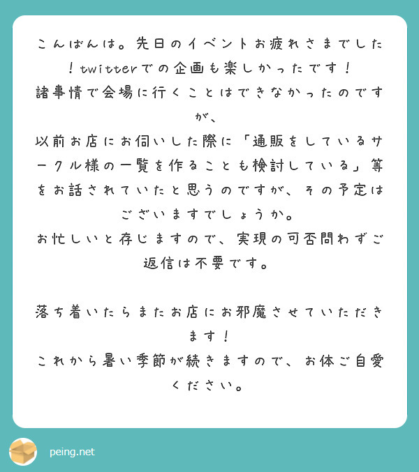 こんばんは。先日のイベントお疲れさまでした！twitterでの企画も楽しかったです！
諸事情で会場に行くことはできなかったのですが、
以前お店にお伺いした際に「通販をしているサークル様の一覧を作ることも検討している」等をお話されていたと思うのですが、その予定はございますでしょうか。
お忙しいと存じますので、実現の可否問わずご返信は不要です。

落ち着いたらまたお店にお邪魔させていただきます！
これから暑い季節が続きますので、お体ご自愛ください。