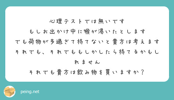 心理テストでは無いです
もしお出かけ中に喉が渇いたとします
でも荷物が多過ぎて持てないと貴方は考えます
それでも、それでももしかしたら持てるかもしれません
それでも貴方は飲み物を買いますか？