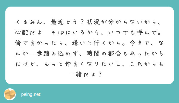 くるみん、最近どう？状況が分からないから、心配だよ🥺そばにいるから、いつでも呼んで。俺で良かったら、逢いに行くから。今まで、なんか一歩踏み込めず、時間の都合もあったからだけど、もっと仲良くなりたいし、これからも一緒だよ？😉