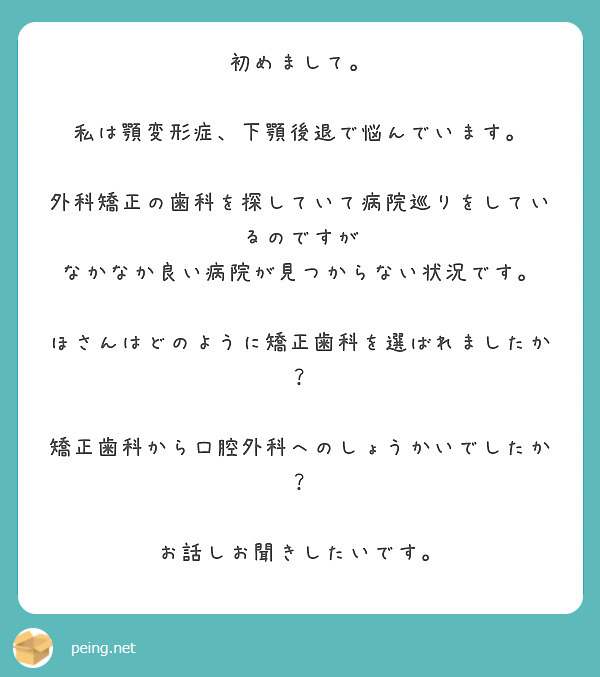初めまして。

私は顎変形症、下顎後退で悩んでいます。

外科矯正の歯科を探していて病院巡りをしているのですが
なかなか良い病院が見つからない状況です。

ほさんはどのように矯正歯科を選ばれましたか？

矯正歯科から口腔外科へのしょうかいでしたか？

お話しお聞きしたいです。