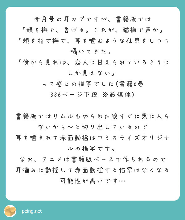 今月号の耳カプですが、書籍版では
「頬を撫で、告げる。これが、猫撫で声か」
「頬を指で撫で、耳を噛むような仕草をしつつ囁いてきた」
「傍から見れば、恋人に甘えられているようにしか見えない」
って感じの描写でした(書籍6巻　386ページ下段　※紙媒体)

書籍版ではリムルもやられた後すぐに気に入らないから～と切り出しているので
耳を噛まれて赤面動揺はコミカライズオリジナルの描写です。
なお、アニメは書籍版ベースで作られるので
耳噛みに動揺して赤面動揺する描写はなくなる可能性が高いです…