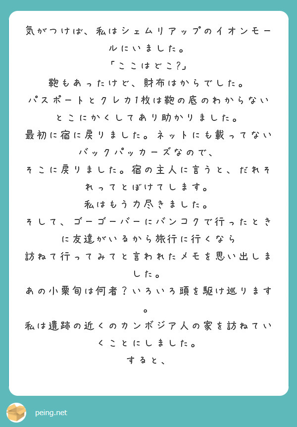 気がつけば、私はシェムリアップのイオンモールにいました。
「ここはどこ?」
鞄もあったけど、財布はからでした。
パスポートとクレカ1枚は鞄の底のわからないとこにかくしてあり助かりました。
最初に宿に戻りました。ネットにも載ってないバックパッカーズなので、
そこに戻りました。宿の主人に言うと、だれそれってとぼけてします。
私はもう力尽きました。
そして、ゴーゴーバーにバンコクで行ったときに友達がいるから旅行に行くなら
訪ねて行ってみてと言われたメモを思い出しました。
あの小栗旬は何者？いろいろ頭を駆け巡ります。
私は遺跡の近くのカンボジア人の家を訪ねていくことにしました。
すると、