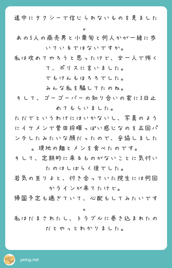 道中にタクシーで信じられないものを見ました。
あの5人の商売男と小栗旬と何人かが一緒に歩いているではないですか。
私は攻めてやろうと思ったけど、女一人で怖くて、ポリスに言いました。
でもけんもほろろでした。
みんな私を騙してたのね。
そして、ゴーゴーバーの知り合いの家に3日止めてもらいました。
ただでというわけにはいかないし、写真のようにイケメンで菅田将暉っぽい感じなのを五回パンチしたみたいな顔だったので、妥協しました。現地の麺とメンを食べたのです。
そして、定期的に来るものがないことに気付いたのはしばらく後でした。
若気の至りよと、付き合っていた院生には何回かラインが来てたけど。
帰国予定も過ぎていて、心配もしてみたいです。
私はだまされたし、トラブルに巻き込まれたのだとやっとわかりました。
