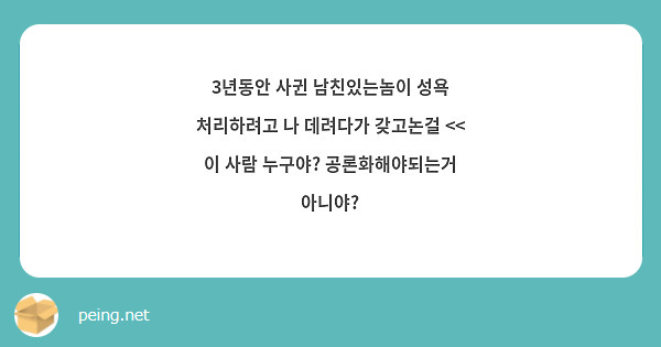 3년동안 사귄 남친있는놈이 성욕 처리하려고 나 데려다가 갖고논걸 << 이 사람 누구야? | Peing -질문함-