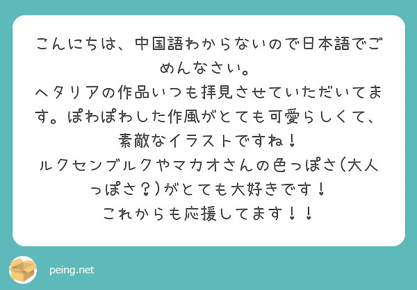こんにちは、中国語わからないので日本語でごめんなさい。
ヘタリアの作品いつも拝見させていただいてます。ぽわぽわした作風がとても可愛らしくて、素敵なイラストですね！
ルクセンブルクやマカオさんの色っぽさ(大人っぽさ？)がとても大好きです！
これからも応援してます！！
