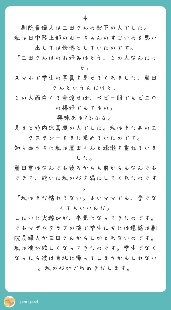 ４
副院長婦人は三田さんの配下の人でした。
私は日中陸上部のむーちゃんのすごいのを思い出しては恍惚としていたのです。
「三田さんはのお好みはどう、この人なんだけど」
スマホで学生の写真を見せてくれました、蘆田さんというんだけど、
この人面白くて金渡せば、ベビー服でもピエロの格好でもするの」
興味ある?ふふふ。
見ると竹内涼真風の人でした。私はまたあのエクスタシーをまた求めていたのです。
知らぬうちに私は蘆田くんと逢瀬を重ねていました。
蘆田君はなんでも後ろからも前からもなんでもできて、乾いた私の心を満たしてくれたのです。
「私はまだ枯れてない。よいママでも、妻でなくてもいいんだ」
しだいに火遊びが、本気になってきたのです。
でもマダムクラブの掟で学生たちには連絡は副院長婦人か三田さんからしかとれないのです。
私は彼が欲しくなってきたのです。学生でなくなったら彼は東北に帰ってしまうかもしれない。私の心がざわめきだします。