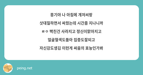 몽기야 나 아침에 개저씨랑 삿대질하면서 싸웠는데 시간좀 지나니까 ㄹㅇ 빡친건 사라지고 정신이맑아지고 얼굴혈색도돌아 집중도잘되고 자신감도생김 이런게 싸움의 효능인가봐 