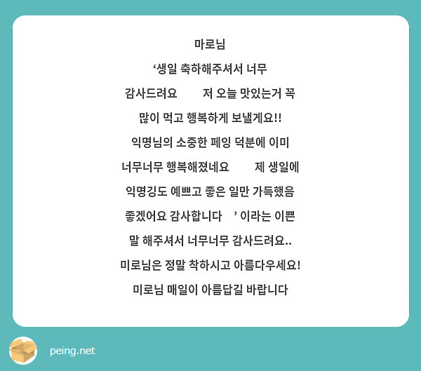 마로님
‘생일 축하해주셔서 너무 감사드려요❤❤ 저 오늘 맛있는거 꼭 많이 먹고 행복하게 보낼게요!! 익명님의 소중한 페잉 덕분에 이미 너무너무 행복해졌네요😊😊 제 생일에 익명깅도 예쁘고 좋은 일만 가득했음 좋겠어요 감사합니다🥰’ 이라는 이쁜 말 해주셔서 너무너무 감사드려요..
미로님은 정말 착하시고 아름다우세요!
미로님 매일이 아름답길 바랍니다

