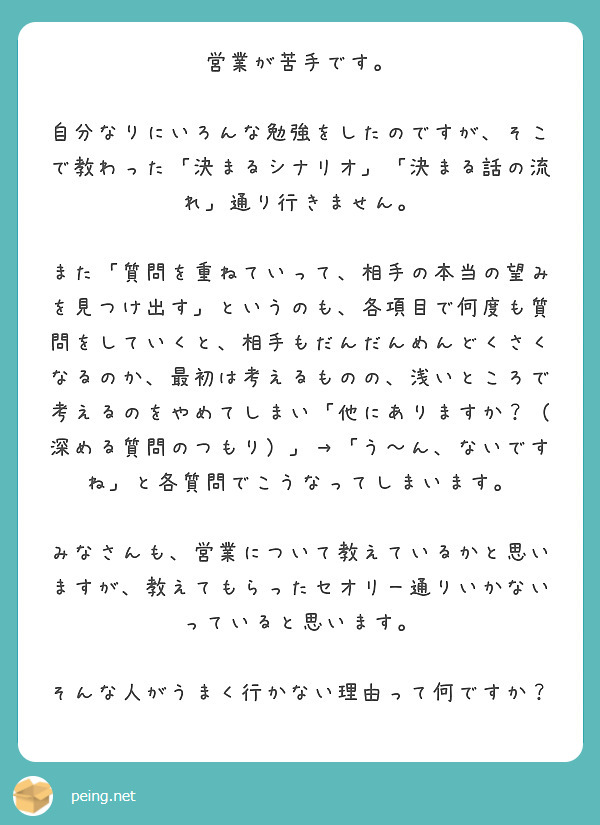 営業が苦手です。

自分なりにいろんな勉強をしたのですが、そこで教わった「決まるシナリオ」「決まる話の流れ」通り行きません。

また「質問を重ねていって、相手の本当の望みを見つけ出す」というのも、各項目で何度も質問をしていくと、相手もだんだんめんどくさくなるのか、最初は考えるものの、浅いところで考えるのをやめてしまい「他にありますか？（深める質問のつもり）」→「う～ん、ないですね」と各質問でこうなってしまいます。

みなさんも、営業について教えているかと思いますが、教えてもらったセオリー通りいかないっていると思います。

そんな人がうまく行かない理由って何ですか？