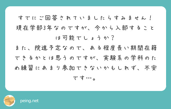 すでにご回答されていましたらすみません！
現在学部3年なのですが、今から入部することは可能でしょうか？
また、院進予定なので、ある程度長い期間在籍できるかとは思うのですが、実験系の学科のため練習にあまり参加できないかもしれず、不安です…。