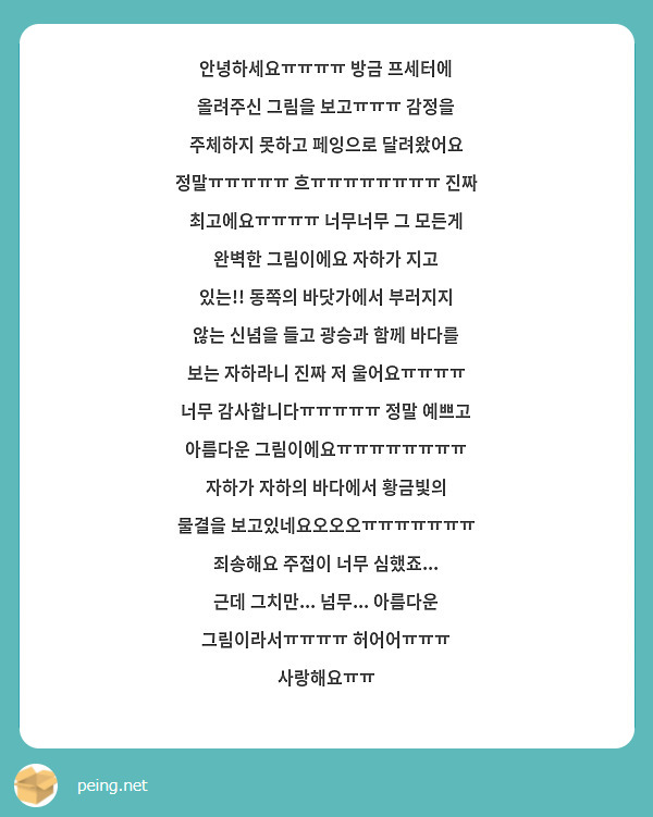 안녕하세요ㅠㅠㅠㅠ 방금 프세터에 올려주신 그림을 보고ㅠㅠㅠ 감정을 주체하지 못하고 페잉으로 달려왔어요 정말ㅠㅠㅠㅠㅠ 흐ㅠㅠㅠㅠㅠㅠㅠㅠ 진짜 최고에요ㅠㅠㅠㅠ 너무너무 그 모든게 완벽한 그림이에요 자하가 지고 있는!! 동쪽의 바닷가에서 부러지지 않는 신념을 들고 광승과 함께 바다를 보는 자하라니 진짜 저 울어요ㅠㅠㅠㅠ 너무 감사합니다ㅠㅠㅠㅠㅠ 정말 예쁘고 아름다운 그림이에요ㅠㅠㅠㅠㅠㅠㅠㅠ 자하가 자하의 바다에서 황금빛의 물결을 보고있네요오오오ㅠㅠㅠㅠㅠㅠㅠ 죄송해요 주접이 너무 심했죠... 근데 그치만... 넘무... 아름다운 그림이라서ㅠㅠㅠㅠ 허어어ㅠㅠㅠ 사랑해요ㅠㅠ
