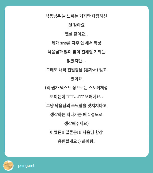 낙음님은 늘 느끼는 거지만 다정하신 것 같아요
햇살 같아요.. 
제가 sns를 자주 안 해서 막상 낙음님과 많이 많이 친해질 기회는 없었지만...
그래도 내적 친밀감을 (혼자서) 갖고 있어요
(악 뭔가 텍스트 상으로는 스토커처럼 보이는데 ㅜㅜ...??? 오해에요.. 그냥 낙음님의 스윗함을 멋지지다고 생각하는 지나가는 애 1 정도로 생각해주세요)
어쨌든!! 결론은!!! 낙음님 항상 응원할게요 :) 화이팅!