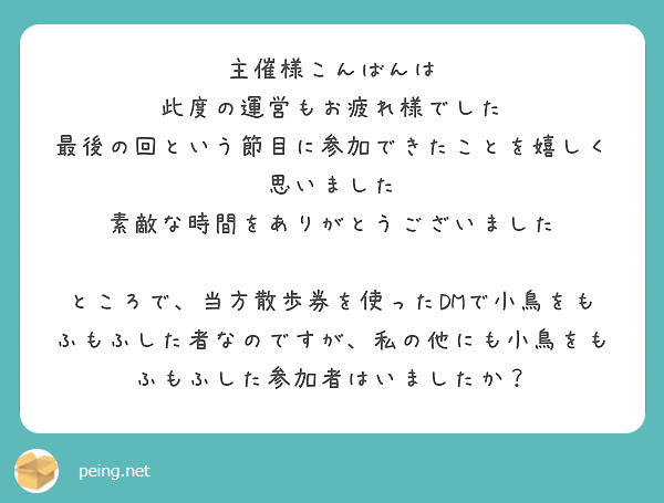 主催様こんばんは
此度の運営もお疲れ様でした
最後の回という節目に参加できたことを嬉しく思いました
素敵な時間をありがとうございました

ところで、当方散歩券を使ったDMで小鳥をもふもふした者なのですが、私の他にも小鳥をもふもふした参加者はいましたか？