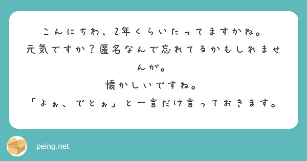 こんにちわ、2年くらいたってますかね。
元気ですか？匿名なんで忘れてるかもしれませんが。
懐かしいですね。
「よぉ、でとぉ」と一言だけ言っておきます。
