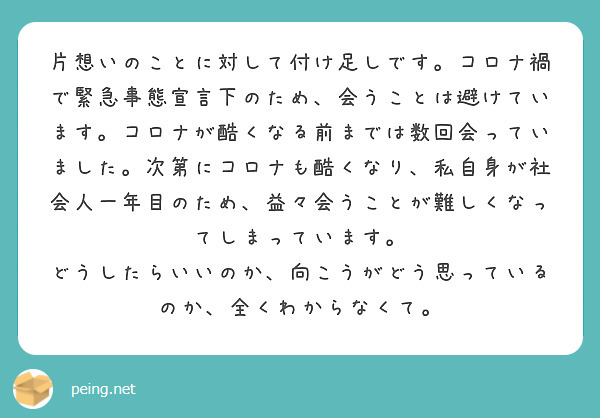 片想いのことに対して付け足しです。コロナ禍で緊急事態宣言下のため、会うことは避けています。コロナが酷くなる前までは数回会っていました。次第にコロナも酷くなり、私自身が社会人一年目のため、益々会うことが難しくなってしまっています。
どうしたらいいのか、向こうがどう思っているのか、全くわからなくて。