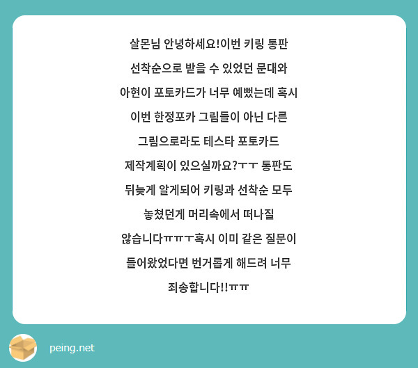 살몬님 안녕하세요!이번 키링 통판 선착순으로 받을 수 있었던 문대와 아현이 포토카드가 너무 예뻤는데 혹시 이번 한정포카 그림들이 아닌 다른 그림으로라도 테스타 포토카드 제작계획이 있으실까요?ㅜㅜ 통판도 뒤늦게 알게되어 키링과 선착순 모두 놓쳤던게 머리속에서 떠나질 않습니다ㅠㅠㅜ혹시 이미 같은 질문이 들어왔었다면 번거롭게 해드려 너무 죄송합니다!!ㅠㅠ
