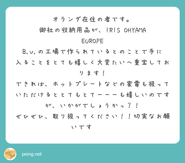 オランダ在住の者です。
御社の収納用品が、IRIS OHYAMA EUROPE B.V.の工場で作られているとのことで手に入ることをとても嬉しく大変たいへ重宝しております！
できれば、ホットプレートなどの家電も扱っていただけるととてもとてーーーも嬉しいのですが、いかがでしょうかっ？！
ぜひぜひ、取り扱ってください！！切実なお願いです🥺🥺🥺