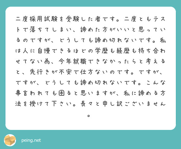 二度採用試験を受験した者です。二度ともテストで落ちてしまい、諦めた方がいいと思っているのですが、どうしても諦め切れないです。私は人に自慢できるほどの学歴も経歴も持ち合わせてない為、今年就職できなかったらと考えると、先行きが不安で仕方ないのです。ですが、ですが、どうしても諦め切れないです。こんな事言われても困ると思いますが、私に諦める方法を授けて下さい。長々と申し訳ございません。