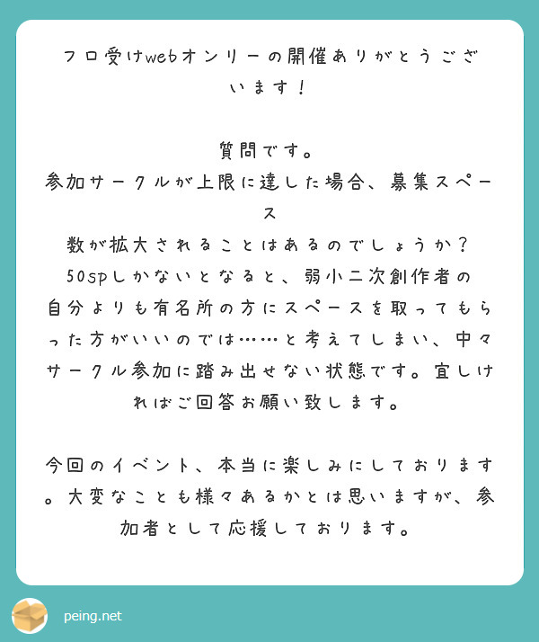 フロ受けwebオンリーの開催ありがとうございます！

質問です。
参加サークルが上限に達した場合、募集スペース 数が拡大されることはあるのでしょうか？　50spしかないとなると、弱小二次創作者の自分よりも有名所の方にスペースを取ってもらった方がいいのでは……と考えてしまい、中々サークル参加に踏み出せない状態です。宜しければご回答お願い致します。

今回のイベント、本当に楽しみにしております。大変なことも様々あるかとは思いますが、参加者として応援しております。