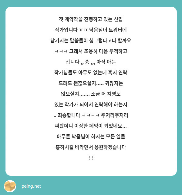 첫 계약작을 진행하고 있는 신입 작가입니다 ㅠㅠ 낙음님이 트위터에 남기시는 말씀들이 싱그럽다고나 할까요 ㅋㅋㅋ 그래서 조용히 마음 투척하고 갑니다 ,, 슝 ,,, 아직 아는 작가님들도 아무도 없는데 혹시 연락 드려도 괜찮으실지..... 귀찮지는 않으실지....... 조금 더 지명도 있는 작가가 되어서 연락해야 하는지 .. 죄송합니다 ㅋㅋㅋㅋ 주저리주저리 써봤더니 이상한 페잉이 되었네요... 아무튼 낙음님이 하시는 모든 일들 흥하시길 바라면서 응원하겠습니다 !!! 