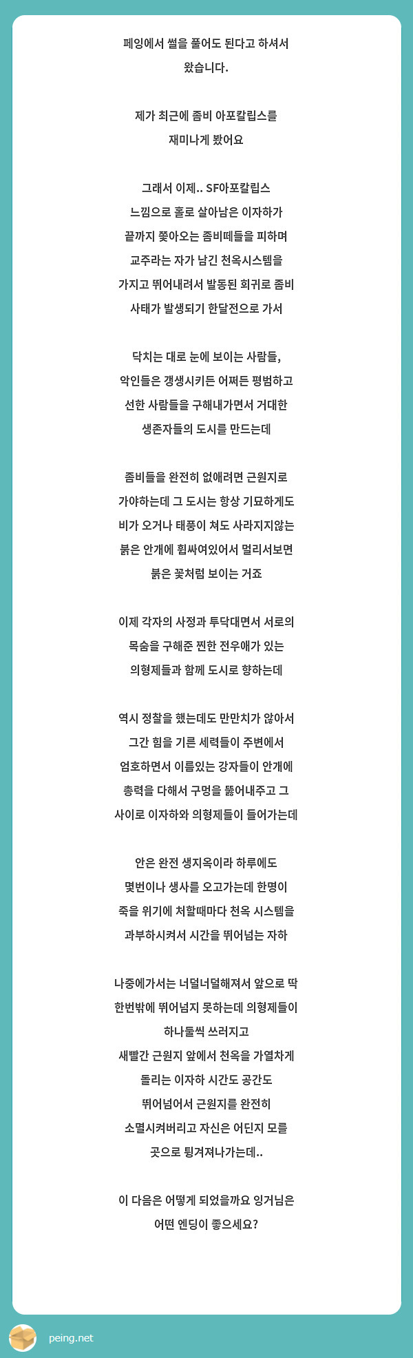 페잉에서 썰을 풀어도 된다고 하셔서 왔습니다.

제가 최근에 좀비 아포칼립스를 재미나게 봤어요 

그래서 이제.. SF아포칼립스 느낌으로 홀로 살아남은 이자하가 끝까지 쫓아오는 좀비떼들을 피하며 교주라는 자가 남긴 천옥시스템을 가지고 뛰어내려서 발동된 회귀로 좀비 사태가 발생되기 한달전으로 가서 

닥치는 대로 눈에 보이는 사람들, 악인들은 갱생시키든 어쩌든 평범하고 선한 사람들을 구해내가면서 거대한 생존자들의 도시를 만드는데

좀비들을 완전히 없애려면 근원지로 가야하는데 그 도시는 항상 기묘하게도 비가 오거나 태풍이 쳐도 사라지지않는 붉은 안개에 휩싸여있어서 멀리서보면 붉은 꽃처럼 보이는 거죠

이제 각자의 사정과 투닥대면서 서로의 목숨을 구해준 찐한 전우애가 있는 의형제들과 함께 도시로 향하는데 

역시 정찰을 했는데도 만만치가 않아서 그간 힘을 기른 세력들이 주변에서 엄호하면서 이름있는 강자들이 안개에 총력을 다해서 구멍을 뚫어내주고 그 사이로 이자하와 의형제들이 들어가는데

안은 완전 생지옥이라 하루에도 몇번이나 생사를 오고가는데 한명이 죽을 위기에 처할때마다 천옥 시스템을 과부하시켜서 시간을 뛰어넘는 자하

나중에가서는 너덜너덜해져서 앞으로 딱 한번밖에 뛰어넘지 못하는데 의형제들이 하나둘씩 쓰러지고 
새빨간 근원지 앞에서 천옥을 가열차게 돌리는 이자하 시간도 공간도 뛰어넘어서 근원지를 완전히 소멸시켜버리고 자신은 어딘지 모를 곳으로 튕겨져나가는데..

이 다음은 어떻게 되었을까요 잉거님은 어떤 엔딩이 좋으세요?

