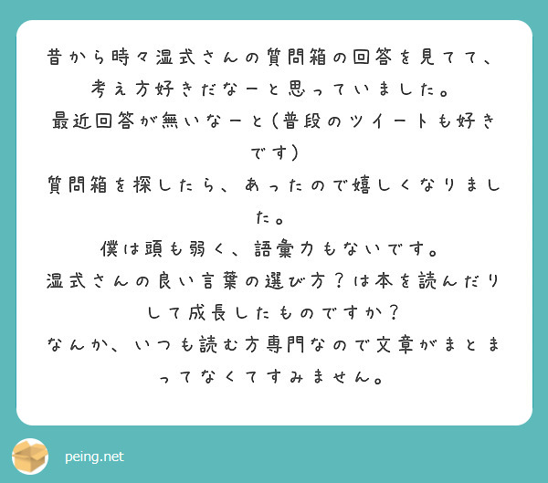 昔から時々湿式さんの質問箱の回答を見てて、
考え方好きだなーと思っていました。
最近回答が無いなーと(普段のツイートも好きです)
質問箱を探したら、あったので嬉しくなりました。
僕は頭も弱く、語彙力もないです。
湿式さんの良い言葉の選び方？は本を読んだりして成長したものですか？
なんか、いつも読む方専門なので文章がまとまってなくてすみません。

