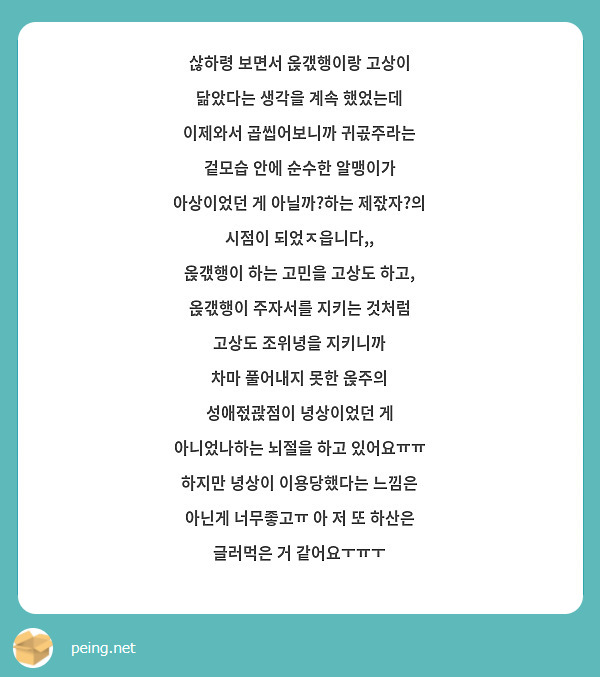 삲하령 보면서 옩갟행이랑 고상이 닮았다는 생각을 계속 했었는데 이제와서 곱씹어보니까 귀곣주라는 겉모습 안에 순수한 알맹이가 아상이었던 게 아닐까?하는 제잓자?의 시점이 되었ㅈ읍니다,,
옩갟행이 하는 고민을 고상도 하고, 옩갟행이 주자서를 지키는 것처럼 고상도 조위녕을 지키니까
차마 풀어내지 못한 옩주의 성애젃괁점이 녕상이었던 게 아니었나하는 뇌절을 하고 있어요ㅠㅠ
하지만 녕상이 이용당했다는 느낌은 아닌게 너무좋고ㅠ 아 저 또 하산은 글러먹은 거 같어요ㅜㅠㅜ
