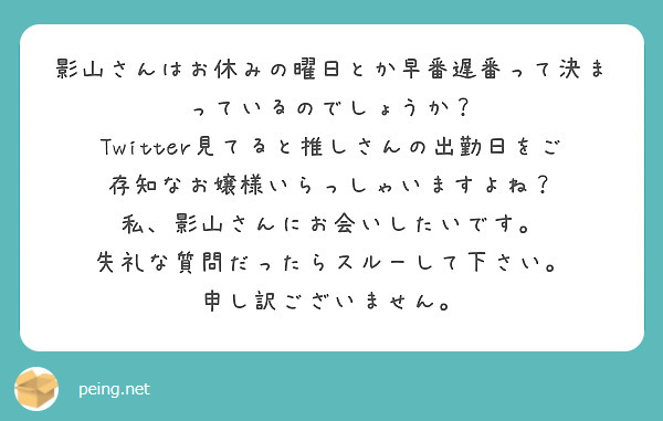 影山さんはお休みの曜日とか早番遅番って決まっているのでしょうか？
Twitter見てると推しさんの出勤日をご存知なお嬢様いらっしゃいますよね？
私、影山さんにお会いしたいです。
失礼な質問だったらスルーして下さい。
申し訳ございません。