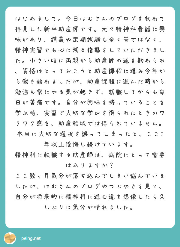 はじめまして。今日はむさんのブログを初めて拝見した新卒助産師です。元々精神科看護に興味があり、講義や定期試験も全く苦ではなく、精神実習でも心に残る指導をしていただきました。小さい頃に両親から助産師の道を勧められ、資格はとっておこうと助産課程に進み今年から働き始めましたが、助産課程に進んだ時から勉強も常にやる気が起きず、就職してからも毎日が苦痛です。自分が興味を持っていることを学ぶ時、実習で大切な学びを得られたときのワクワク感を、助産領域では得られていません。本当に大切な選択を誤ってしまったと、ここ1年以上後悔し続けています。
精神科に転職する助産師は、病院にとって需要はありますか？
ここ数ヶ月気分が落ち込んでしまい悩んでいましたが、はむさんのブログやつぶやきを見て、自分が将来的に精神科に進む道を想像したら久しぶりに気分が晴れました。