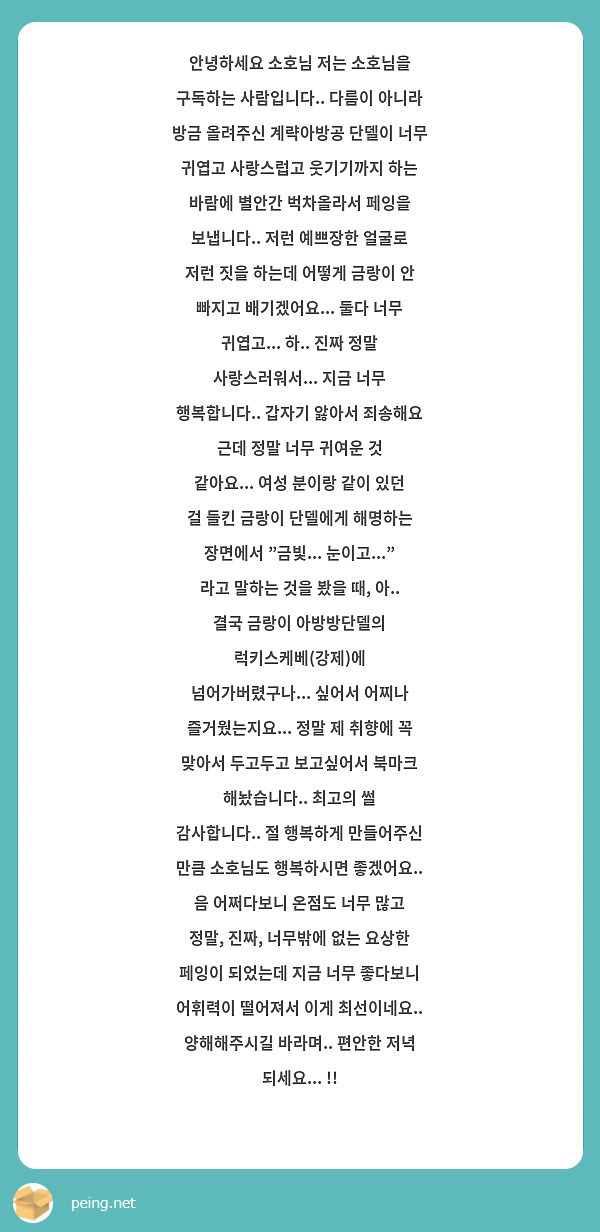 안녕하세요 소호님 저는 소호님을 구독하는 사람입니다.. 다름이 아니라 방금 올려주신 계략아방공 단델이 너무 귀엽고 사랑스럽고 웃기기까지 하는 바람에 별안간 벅차올라서 페잉을 보냅니다.. 저런 예쁘장한 얼굴로 저런 짓을 하는데 어떻게 금랑이 안 빠지고 배기겠어요... 둘다 너무 귀엽고... 하.. 진짜 정말 사랑스러워서... 지금 너무 행복합니다.. 갑자기 앓아서 죄송해요 근데 정말 너무 귀여운 것 같아요... 여성 분이랑 같이 있던 걸 들킨 금랑이 단델에게 해명하는 장면에서 "금빛... 눈이고..." 라고 말하는 것을 봤을 때, 아.. 결국 금랑이 아방방단델의 럭키스케베(강제)에 넘어가버렸구나... 싶어서 어찌나 즐거웠는지요... 정말 제 취향에 꼭 맞아서 두고두고 보고싶어서 북마크 해놨습니다.. 최고의 썰 감사합니다.. 절 행복하게 만들어주신 만큼 소호님도 행복하시면 좋겠어요.. 음 어쩌다보니 온점도 너무 많고 정말, 진짜, 너무밖에 없는 요상한 페잉이 되었는데 지금 너무 좋다보니 어휘력이 떨어져서 이게 최선이네요.. 양해해주시길 바라며.. 편안한 저녁 되세요... !!