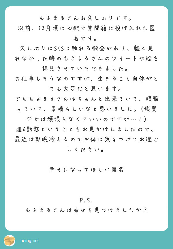 もよまるさんお久しぶりです。
以前、12月頃に心配で質問箱に投げ入れた匿名です。
久しぶりにSNSに触れる機会があり、軽く見れなかった時のもよまるさんのツイートや絵を拝見させていただきました。
お仕事もそうなのですが、生きること自体がとても大変だと思います。
でももよまるさんはちゃんと出来ていて、頑張っていて、素晴らしいなと思いました。(残業などは頑張らなくていいのですが…！)
週6勤務ということをお見かけしましたので、最近は朝晩冷えるのでお体に気をつけてお過ごしください。

幸せになってほしい匿名


P.S. もよまるさんは幸せを見つけましたか？

