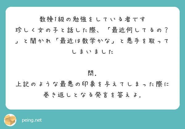 数検1級の勉強をしている者です
珍しく女の子と話した際、「最近何してるの？」と聞かれ「最近は数学かな」と悪手を取ってしまいました

問. 上記のような最悪の印象を与えてしまった際に巻き返しとなる発言を答えよ.
