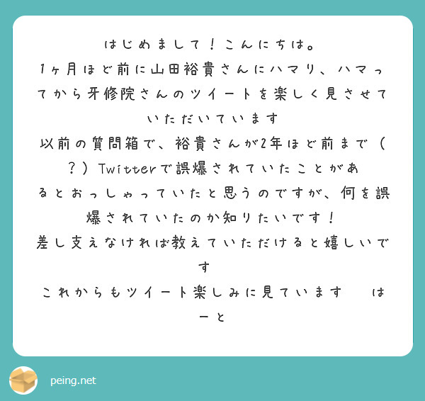 はじめまして！こんにちは。
1ヶ月ほど前に山田裕貴さんにハマり、ハマってから牙修院さんのツイートを楽しく見させていただいています
以前の質問箱で、裕貴さんが2年ほど前まで（？）Twitterで誤爆されていたことがあるとおっしゃっていたと思うのですが、何を誤爆されていたのか知りたいです！
差し支えなければ教えていただけると嬉しいです🙏
これからもツイート楽しみに見ています☺️はーと