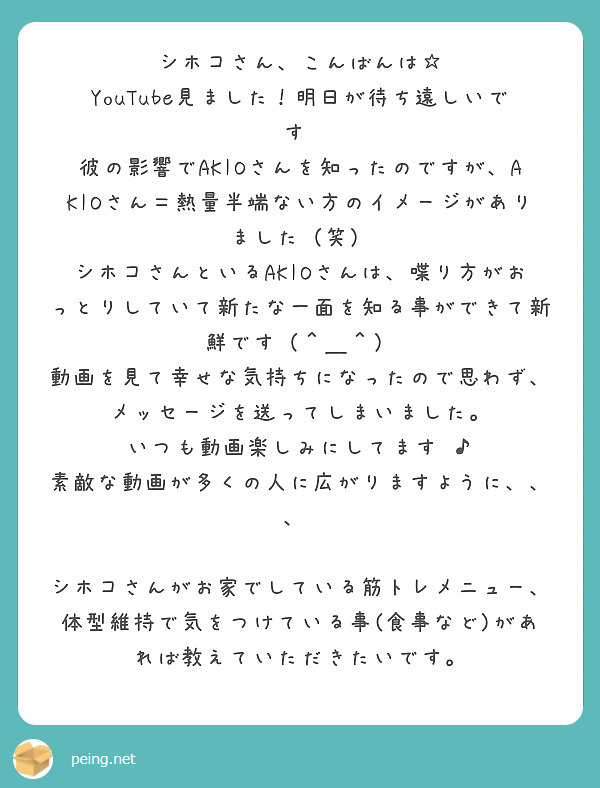 シホコさん、こんばんは☆
YouTube見ました！明日が待ち遠しいです♡
彼の影響でAKIOさんを知ったのですが、AKIOさん＝熱量半端ない方のイメージがありました（笑）
シホコさんといるAKIOさんは、喋り方がおっとりしていて新たな一面を知る事ができて新鮮です（＾＿＾）
動画を見て幸せな気持ちになったので思わず、メッセージを送ってしまいました。
いつも動画楽しみにしてます♫♪
素敵な動画が多くの人に広がりますように、、、♡

シホコさんがお家でしている筋トレメニュー、体型維持で気をつけている事(食事など)があれば教えていただきたいです。